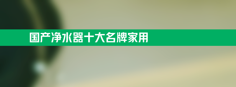 国产净水器十大名牌家用 国产净水器十大名牌家用排名榜